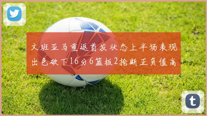 文班亚马重返首发状态上半场表现出色砍下16分6篮板2抢断正负值高达21