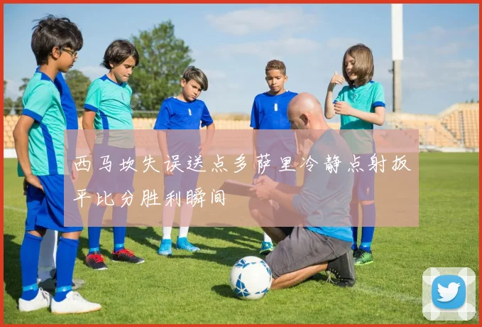 西马坎失误送点多萨里冷静点射扳平比分胜利瞬间