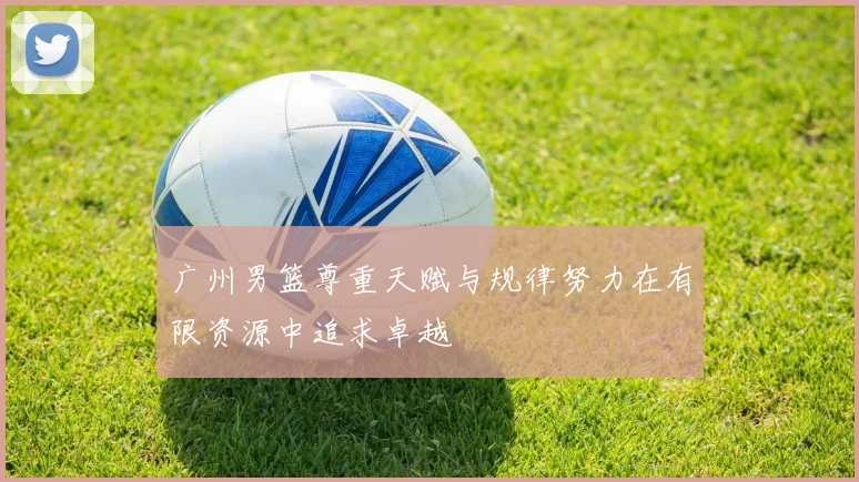 广州男篮尊重天赋与规律努力在有限资源中追求卓越