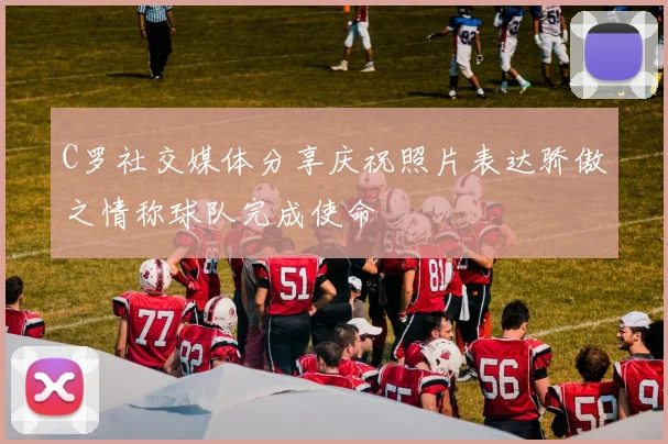 C罗社交媒体分享庆祝照片表达骄傲之情称球队完成使命