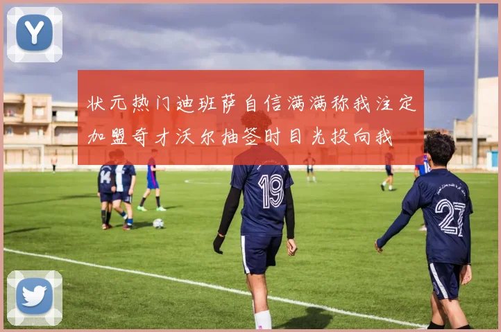 状元热门迪班萨自信满满称我注定加盟奇才沃尔抽签时目光投向我