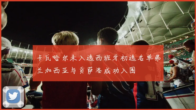 卡瓦哈尔未入选西班牙初选名单弗兰加西亚与贡萨洛成功入围