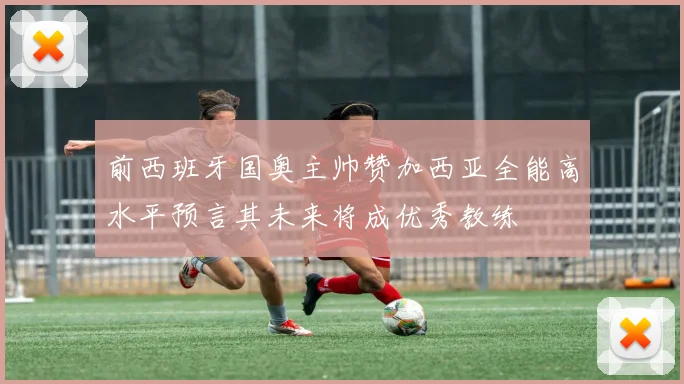 前西班牙国奥主帅赞加西亚全能高水平预言其未来将成优秀教练