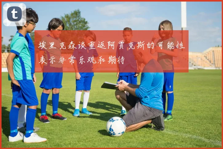 埃里克森谈重返阿贾克斯的可能性表示非常乐观和期待