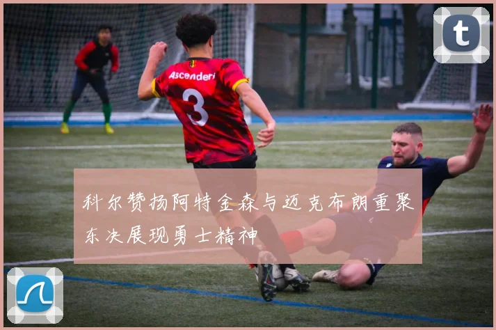 科尔赞扬阿特金森与迈克布朗重聚东决展现勇士精神