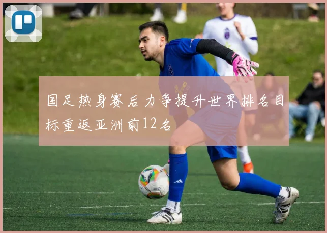 国足热身赛后力争提升世界排名目标重返亚洲前12名