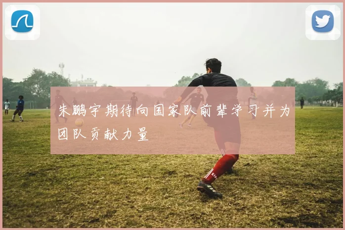 朱鹏宇期待向国家队前辈学习并为团队贡献力量