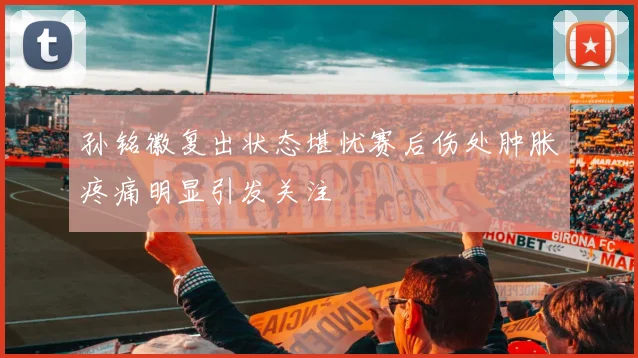 孙铭徽复出状态堪忧赛后伤处肿胀疼痛明显引发关注