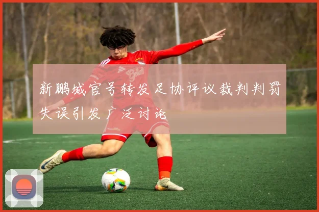 新鹏城官号转发足协评议裁判判罚失误引发广泛讨论