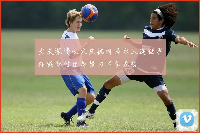 女友深情长文庆祝内马尔入选世界杯感慨付出与努力不容忽视