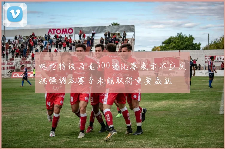 略伦特谈马竞300场比赛表示不应庆祝强调本赛季未能取得重要成就