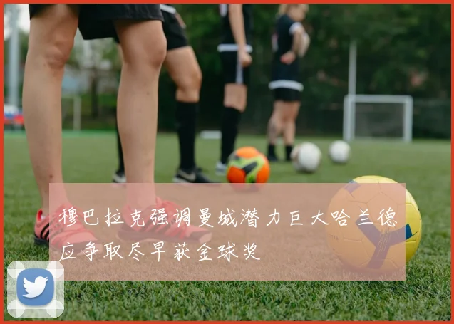 穆巴拉克强调曼城潜力巨大哈兰德应争取尽早获金球奖