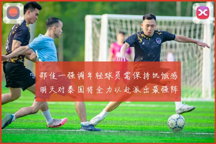 邵佳一强调年轻球员需保持饥饿感明天对泰国将全力以赴派出最强阵容