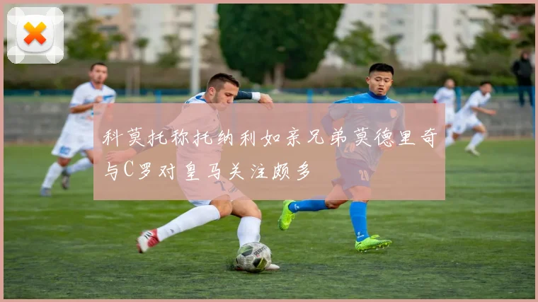 科莫托称托纳利如亲兄弟莫德里奇与C罗对皇马关注颇多