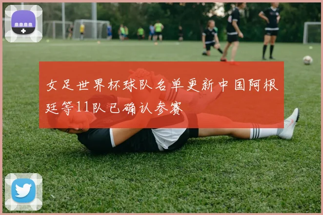 女足世界杯球队名单更新中国阿根廷等11队已确认参赛