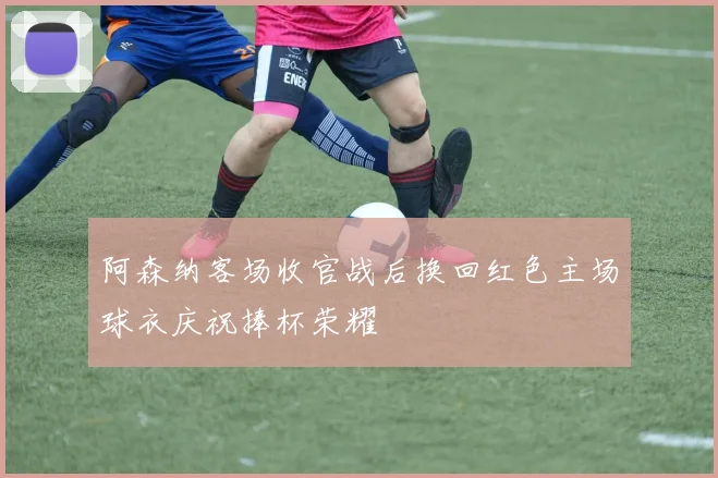 阿森纳客场收官战后换回红色主场球衣庆祝捧杯荣耀