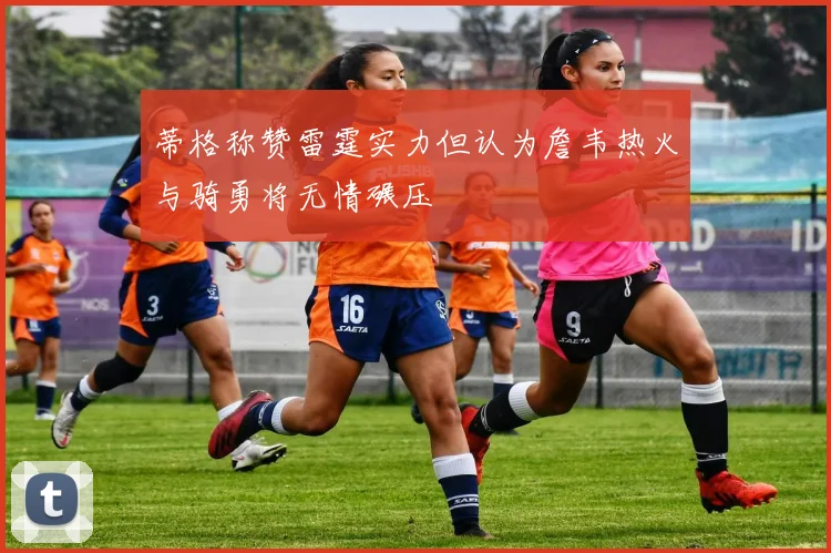 蒂格称赞雷霆实力但认为詹韦热火与骑勇将无情碾压