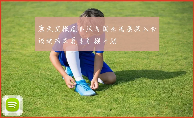 意天空报道齐沃与国米高层深入会谈续约及夏季引援计划
