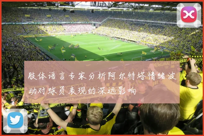 肢体语言专家分析阿尔特塔情绪波动对球员表现的深远影响