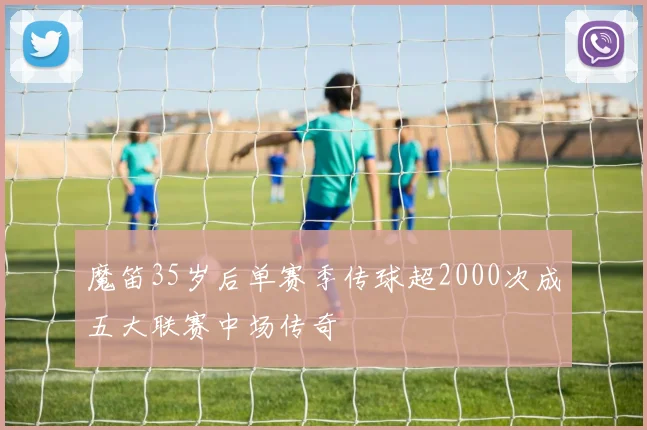 魔笛35岁后单赛季传球超2000次成五大联赛中场传奇