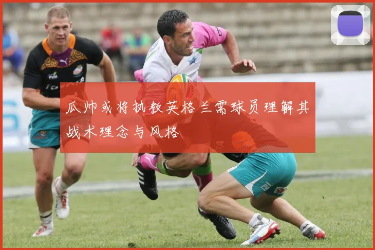 瓜帅或将执教英格兰需球员理解其战术理念与风格