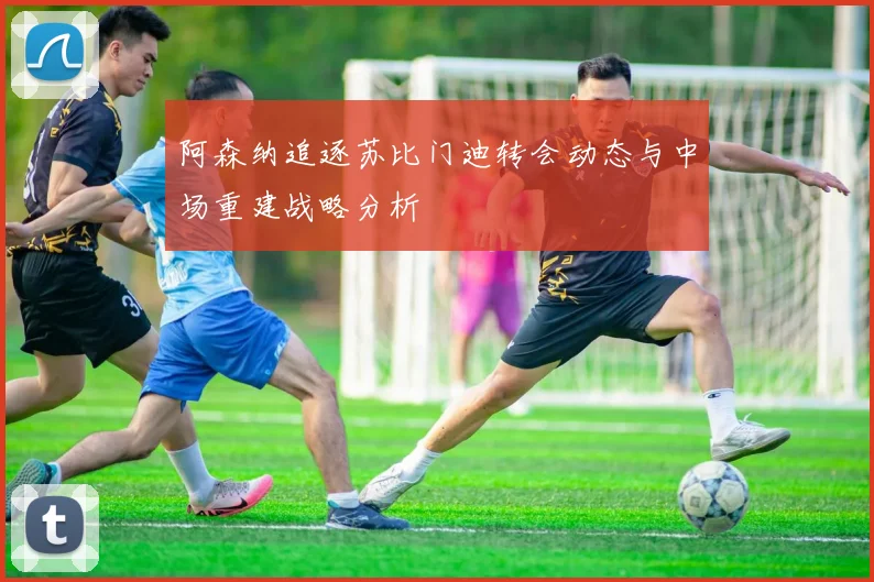 阿森纳追逐苏比门迪转会动态与中场重建战略分析