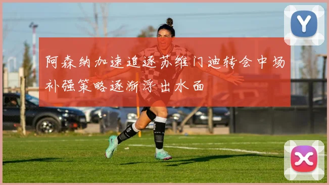 阿森纳加速追逐苏维门迪转会中场补强策略逐渐浮出水面