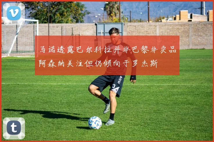 马诺透露巴尔科拉并非巴黎非卖品阿森纳关注但仍倾向于罗杰斯