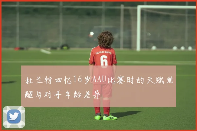 杜兰特回忆16岁AAU比赛时的天赋觉醒与对手年龄差异